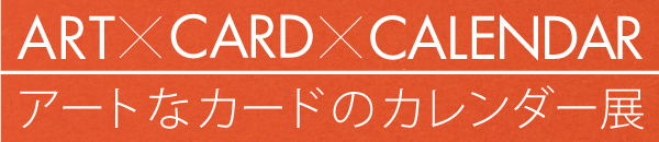 アートなカードのカレンダー展 - ART×CARD×CALENDAR