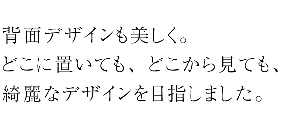 背面デザインも美しく。どこに置いても、どこから見ても綺麗なデザインを目ざしました。