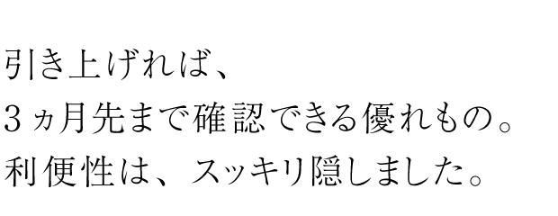 引き上げれば、3ヵ月先まで確認できる優れもの。利便性は、スッキリ隠しました。